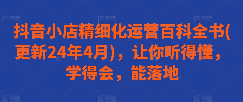 抖音小店精细化运营百科全书(更新24年4月)，让你听得懂，学得会，能落地-星创网