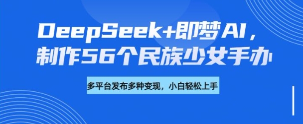 DeepSeek+即梦AI，制作56个民族少女手办，附详细教程+变现方向-星创网