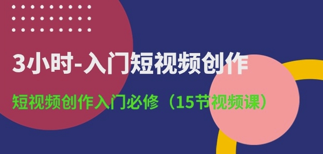 3小时-入门短视频创作：短视频创作入门必修(15节视频课)-星创网